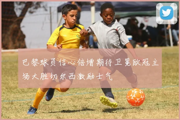 巴黎球员信心倍增期待卫冕欧冠主场大胜切尔西激励士气