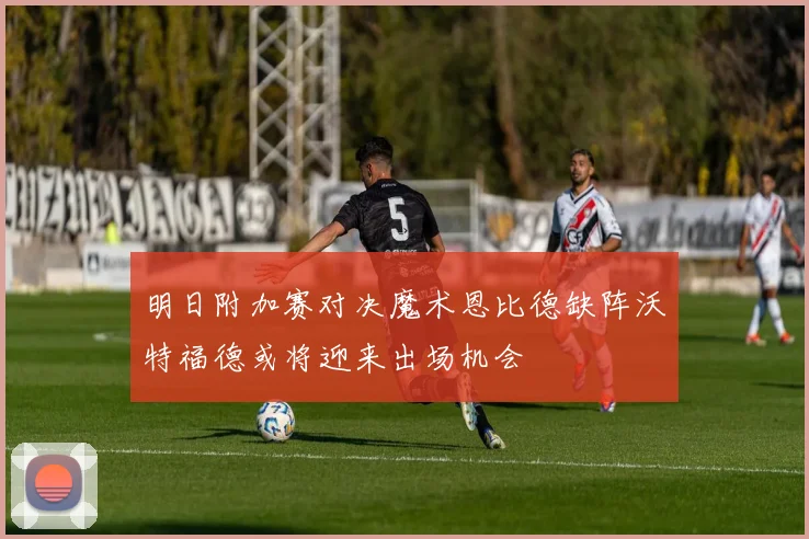 明日附加赛对决魔术恩比德缺阵沃特福德或将迎来出场机会