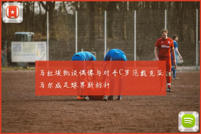 马杜埃凯谈偶像与对手C罗范戴克亚马尔成足球界新标杆