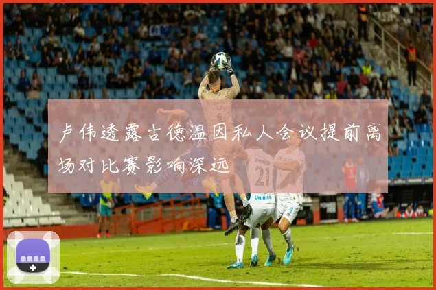 卢伟透露古德温因私人会议提前离场对比赛影响深远