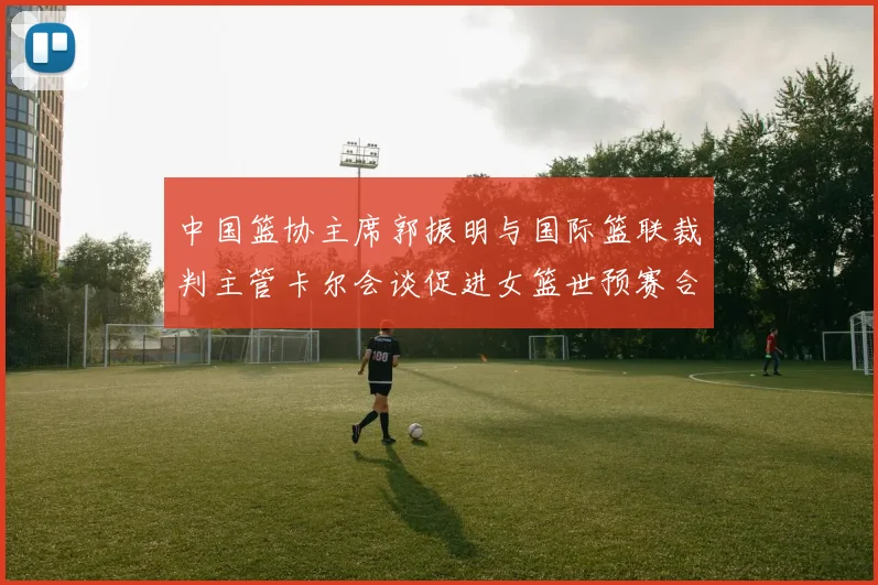 中国篮协主席郭振明与国际篮联裁判主管卡尔会谈促进女篮世预赛合作