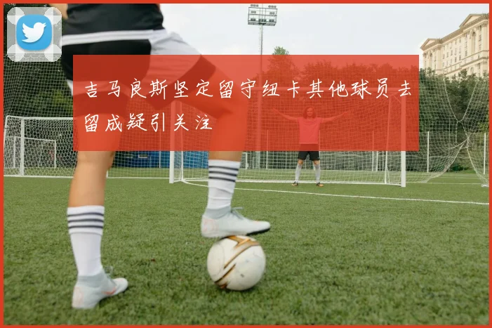 吉马良斯坚定留守纽卡其他球员去留成疑引关注