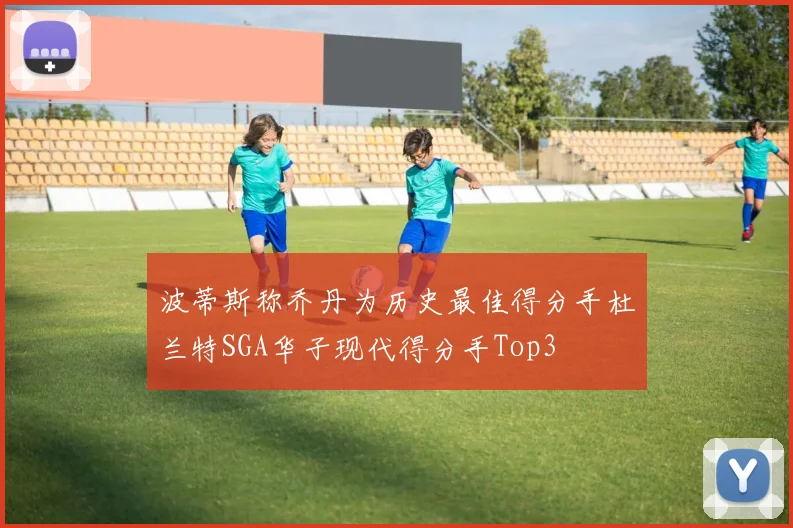 波蒂斯称乔丹为历史最佳得分手杜兰特SGA华子现代得分手Top3