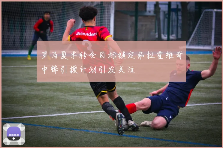 罗马夏季转会目标锁定弗拉霍维奇中锋引援计划引发关注