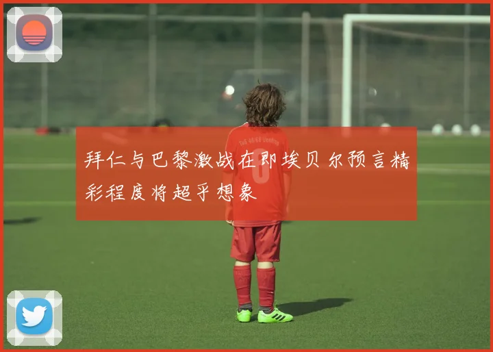 拜仁与巴黎激战在即埃贝尔预言精彩程度将超乎想象