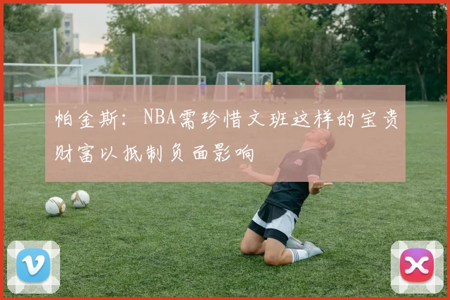 帕金斯：NBA需珍惜文班这样的宝贵财富以抵制负面影响