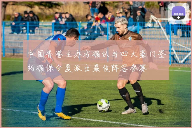 中国香港主办方确认与四大豪门签约确保今夏派出最佳阵容参赛