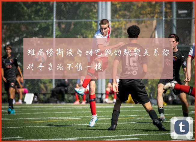维尼修斯谈与姆巴佩的默契关系称对手言论不值一提