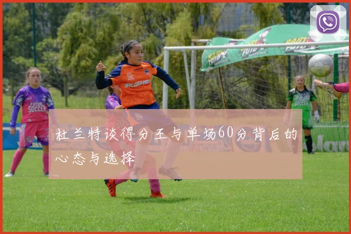 杜兰特谈得分王与单场60分背后的心态与选择